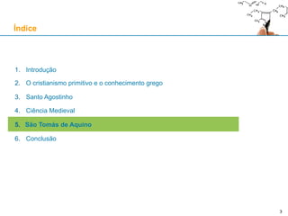 3
1. Introdução
2. O cristianismo primitivo e o conhecimento grego
3. Santo Agostinho
4. Ciência Medieval
5. São Tomás de Aquino
6. Conclusão
Índice
3
 