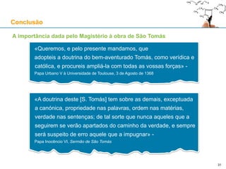 A primeira via
Demonstração pelo movimento (pela mudança):
1. Tudo o que está em movimento (em mudança) está a ser movido (mudado) por outra coisa
(“omne quod movetur, ab alio movetur”, SCG)
2. Mas a série de motores e movidos não pode regredir infinitamente
(“Sed non est procedere in infinitum”, SCG)
Logo, tem que existir um primeiro motor que não é movido
(“Ergo necesse est ponere aliquod primum movens immobile”, SCG)
E esse primeiro motor todos entendem ser Deus
(“et hoc omnes intelligunt Deum”, SCG)
Objecções comuns:
1. Movimento circular (A. Kenny, 1969): quando alguém tecla, move os dedos, e estes movem-no
Resposta: a alma move os dedos, que por sua vez, quando são movidos, movem o corpo,
mas o corpo não é a alma; logo, não há circularidade no movimento
2. Se o Cosmos for eterno há uma cadeia infinita de motores e movidos
Resposta: se o Cosmos fosse eterno, a cadeia de causas sequenciais (“per accidens”) seria
eterna; mas a cadeia de causas simultâneas (“per se”) nunca pode ser eterna
Logo, a primeira via é imune à possibilidade de o Cosmos ser eterno
São Tomás de Aquino
31
 