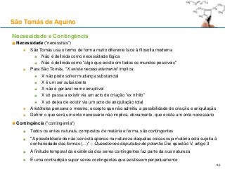 São Tomás de Aquino
Necessidade e Contingência
Necessidade ("necessitas")
São Tomás usa o termo de forma muito diferente face à filosofia moderna
Não é definida como necessidade lógica
Não é definida como "algo que existe em todos os mundos possíveis"
Para São Tomás, "X existe necessariamente" implica:
X não pode sofrer mudança substancial
X é um ser subsistente
X não é gerável nem corruptível
X só passa a existir via um acto de criação "ex nihilo"
X só deixa de existir via um acto de aniquilação total
Aristóteles pensava o mesmo, excepto que não admitiu a possibilidade de criação e aniquilação
Definir o que será um ente necessário não implica, obviamente, que exista um ente necessário
Contingência ("contingentia")
Todos os entes naturais, compostos de matéria e forma, são contingentes
"A possibilidade de não-ser está apenas na natureza daquelas coisas cuja matéria está sujeita à
contrariedade das formas (...)" – Quaestiones disputatae de potentia Dei, questão V, artigo 3
A finitude temporal da existência dos seres contingentes faz parte da sua natureza
É uma contradição supor seres contingentes que existissem perpetuamente
35
 