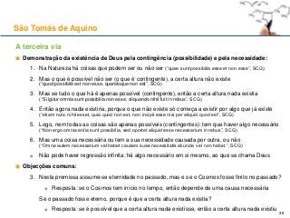 A terceira via
Demonstração da existência de Deus pela contingência (possibilidade) e pela necessidade:
1. Na Natureza há coisas que podem ser ou não ser (“quae sunt possibilia esse et non esse”, SCG)
2. Mas o que é possível não ser (o que é contingente), a certa altura não existe
(“quod possibile est non esse, quandoque non est”, SCG)
3. Mas se tudo o que há é apenas possível (contingente), então a certa altura nada existia
(“Si igitur omnia sunt possibilia non esse, aliquando nihil fuit in rebus”, SCG)
4. Então agora nada existiria, porque o que não existe só começa a existir por algo que já existe
(“etiam nunc nihil esset, quia quod non est, non incipit esse nisi per aliquid quod est”, SCG)
5. Logo, nem todas as coisas são apenas possíveis (contingentes): tem que haver algo necessário
(“Non ergo omnia entia sunt possibilia, sed oportet aliquid esse necessarium in rebus”, SCG)
6. Mas uma coisa necessária ou tem a sua necessidade causada por outra, ou não
(“Omne autem necessarium vel habet causam suae necessitatis aliunde, vel non habet.”, SCG)
Não pode haver regressão infinita: há algo necessário em si mesmo, ao que se chama Deus
Objecções comuns:
3. Nesta premissa assume-se eternidade no passado, mas e se o Cosmos fosse finito no passado?
Resposta: se o Cosmos tem início no tempo, então depende de uma causa necessária
Se o passado fosse eterno, porque é que a certa altura nada existia?
Resposta: se é possível que a certa altura nada existisse, então a certa altura nada existiu
São Tomás de Aquino
36
 