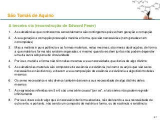 A terceira via (reconstrução de Edward Feser)
1. As substâncias que conhecemos sensorialmente são contingentes pois sofrem geração e corrupção
2. A sua geração e corrupção pressupõe matéria e forma, que são necessárias (nem geradas nem
corrompidas)
3. Mas a matéria é pura potência e as formas materiais, nelas mesmas, são meras abstracções, de forma
a que matéria e forma não existem separadas, e mesmo quando existem juntas não podem depender
uma da outra sob pena de circularidade
4. Por isso, matéria e forma não têm nelas mesmas a sua necessidade, que deriva de algo distinto
5. As substâncias materiais são compostos de essência e existência (tal como os anjos que são seres
necessários e não divinos), e devem a sua composição de essência e existência a algo distinto delas
mesmas
6. Os seres necessários e não divinos também derivam a sua necessidade de algo distinto deles
mesmos
7. As regressões referidas em 5 e 6 são uma série causal "per se", e tais séries não podem regredir
infinitamente
8. Por isso, deve existir algo que é necessário de forma absoluta, não derivando a sua necessidade de
outro ente, e portanto, não sendo um composto de matéria e forma, ou de essência e existência
São Tomás de Aquino
37
 