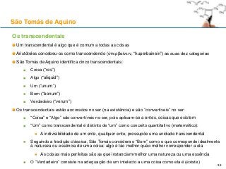 São Tomás de Aquino
Os transcendentais
Um transcendental é algo que é comum a todas as coisas
Aristóteles concebeu-os como transcendendo (ὑπερβαίνειν, “huperbainein”) as suas dez categorias
São Tomás de Aquino identifica cinco transcendentais:
Coisa (“res”)
Algo (“aliquid”)
Um (“unum”)
Bom (“bonum”)
Verdadeiro (“verum”)
Os transcendentais estão ancorados no ser (na existência) e são “convertíveis” no ser:
“Coisa” e “Algo” são convertíveis no ser, pois aplicam-se a entes, coisas que existem
“Um” como transcendental é distinto de “um” como conceito quantitativo (matemático):
A indivisibilidade de um ente, qualquer ente, pressupõe uma unidade transcendental
Seguindo a tradição clássica, São Tomás considera o “Bom” como o que corresponde idealmente
à natureza ou essência de uma coisa: algo é tão melhor quão melhor corresponder a ela
As coisas mais perfeitas são as que instanciam melhor uma natureza ou uma essência
O “Verdadeiro” consiste na adequação de um intelecto a uma coisa como ela é (existe)
38
 