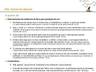 A quarta via
Demonstração da existência de Deus pela gradação do ser:
1. Na Natureza há coisas mais e menos boas, e verdadeiras, e nobres, e assim por diante
(“in rebus aliquid magis et minus bonum, et verum, et nobile, et sic de aliis huiusmodi”, SCG)
2. Mas o “mais” e o “menos” é atribuído a coisas diversas segundo a sua semelhança com o que é o
máximo (“Sed magis et minus dicuntur de diversis secundum quod appropinquant diversimode ad aliquid quod
maxime est”, SCG)
3. Uma coisa é tão mais quente quão mais se assemelha ao que é maximamente quente
(“sicut magis calidum est, quod magis appropinquat maxime calido”, SCG)
4. Então existe algo que é o mais verdadeiro, o melhor, o mais nobre, e consequentemente, o
máximo ente, pois as coisas maiores na verdade são maiores no ser (“Est igitur aliquid quod est
verissimum, et optimum, et nobilissimum, et per consequens maxime ens, nam quae sunt maxime vera, sunt
maxime entia”, SCG)
5. O máximo em cada género é a causa de tudo o que está nesse género
(“Quod autem dicitur maxime tale in aliquo genere, est causa omnium quae sunt illius generis”, SCG)
Logo, deve haver algo que é para todos os seres a causa do seu ser, bondade, e qualquer outra
perfeição, e isso dizemos ser Deus (“Ergo est aliquid quod omnibus entibus est causa esse, et bonitatis, et
cuiuslibet perfectionis, et hoc dicimus Deum”, SCG)
Comentários:
5. Não apenas “causa formal” (exemplar) mas sobretudo “causa eficiente”
Esta demonstração não compromete Tomás com o platonismo: as perfeições máximas (bondade,
verdade, etc.) não são formas distintas, mas transcendentais convertíveis no “Ser” de Deus
São Tomás de Aquino
39
 