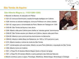 São Alberto Magno (c. 1193/1206-1280)
Nascido na Baviera, foi educado em Pádua
1221-23: torna-se Dominicano; recebe formação teológica em Colónia
1228: termina os estudos teológicos, torna-se Professor em várias cidades
1241-42: segue para a Universidade de Paris; Mestre em Teologia em 1245
1245-48: São Tomás de Aquino é seu aluno
1248: Alberto volta para Colónia para chefiar os “estudos gerais” dominicanos
1248-52: São Tomás estuda com Alberto em Colónia, depois volta para Paris
1254-56: Alberto é prior provincial dos dominicanos na Alemanha
1260-63: Alberto é eleito Bispo de Ratisbona; de 1263 a 1274 percorre o país
1274: Alberto recebe a notícia da morte de São Tomás
1277: condenações anti-averroístas: Alberto vai para Paris defender a reputação de São Tomás
1280: Alberto morre em Colónia
1931: o Papa Pio XI declara Alberto Magno Santo e Doutor da Igreja
1941: o Papa Pio XII declara Alberto o santo padroeiro das Ciências Naturais
Alberto contribuiu para a Lógica, Psicologia, Metafísica, Meteorologia, Mineralogia e Zoologia
São Tomás de Aquino
4
 