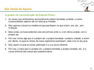A quarta via (reconstrução de Edward Feser)
1. As coisas que conhecemos sensorialmente exibem bondade, unidade, e outros
transcendentais apenas até um certo grau limitado
2. Mas apenas o fazem na medida em que participam no que é bom, uno, etc., sem
limitação
3. Mais ainda, os transcendentais são convertíveis entre si, e em última análise, com o
próprio ser
4. Por isso, existe algo que é o próprio ser, a própria bondade, a própria unidade, e assim
por diante, no qual as coisas da nossa experiência participam, cada uma no seu grau
5. Mas aquilo no qual as coisas participam é a sua causa eficiente
6. Por isso, a coisa que é o próprio ser, a própria bondade, a própria unidade, etc., é a
causa eficiente das coisas que experienciamos
São Tomás de Aquino
40
 