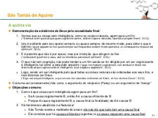 A quinta via
Demonstração da existência de Deus pela causalidade final:
1. Vemos que as coisas sem inteligência, como os corpos naturais, agem para um fim
(“Videmus enim quod aliqua quae cognitione carent, scilicet corpora naturalia, operantur propter finem”, SCG)
2. Isto é evidente pelo seu operar sempre, ou quase sempre, do mesmo modo, para obter o que é
óptimo (“quod apparet ex hoc quod semper aut frequentius eodem modo operantur, ut consequantur id quod est
optimum”, SCG)
3. E é patente que não é por acaso, mas por intenção, que atingem os fins
(“unde patet quod non a casu, sed ex intentione perveniunt ad finem”, SCG)
4. O que não tem cognição, não pode tender a um fim senão se for dirigido por um ser cognoscente
e inteligente, tal como a seta pelo arqueiro (“quae non habent cognitionem, non tendunt in finem nisi
directa ab aliquo cognoscente et intelligente, sicut sagitta a sagittante”, SCG)
Logo, existe um ser inteligente pelo qual todas as coisas naturais são ordenadas aos seus fins, e
isso dizemos ser Deus
(“Ergo est aliquid intelligens, a quo omnes res naturales ordinantur ad finem, et hoc dicimus Deum”, SCG)
Costuma ser (erradamente) lida como o argumento do relojoeiro (Paley) ou um argumento de “design”
Objecções comuns:
1. Como é que coisas sem inteligência agem para um fim?
Se A causa regularmente B, então A é a causa eficiente de B
Porque A causa regularmente B, a causa final (a finalidade) de A é causar B
3. Há fenómenos aleatórios na Natureza!
São Tomás aceita a realidade do acaso: ele não diz que tudo tem uma causa final
Ele constata que há causas eficientes (agentes) e só essas requerem uma causa final
São Tomás de Aquino
41
 