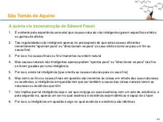 A quinta via (reconstrução de Edward Feser)
1. É evidente pela experiência sensorial que causas naturais não inteligentes geram específicos efeitos
ou gamas de efeitos
2. Tais regularidades são inteligíveis apenas no pressuposto de que estas causas eficientes
inerentemente "apontam para" ou "direccionam-se para" os seus efeitos como se para um fim ou
causa final
3. Por isso, há causas finais ou fins imanentes na ordem natural
4. Mas causas naturais não inteligentes apenas podem "apontar para" ou "direccionar-se para" tais fins
se forem guiadas por uma inteligência
5. Por isso, existe tal inteligência [que orienta as causas naturais para os seus fins]
6. Mas como os fins ou causas finais em questão são inerentes às coisas em virtude das suas naturezas
ou essências, a inteligência em questão tem que ser também a causa das coisas naturais terem as
naturezas ou essências que têm
7. Isto implica que tal inteligência seja o ser que conjuga as suas essências com um acto de existência, e
pela segunda via, apenas um ser no qual essência e existência sejam idênticas é capaz de o fazer
8. Por isso, a inteligência em questão é algo no qual essência e existência são idênticas
São Tomás de Aquino
42
 