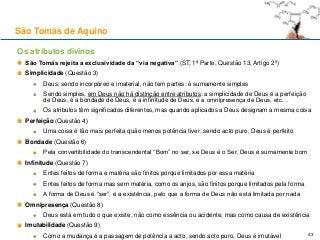 Os atributos divinos
São Tomás rejeita a exclusividade da “via negativa” (ST, 1ª Parte, Questão 13, Artigo 2º)
Simplicidade (Questão 3)
Deus, sendo incorpóreo e imaterial, não tem partes: é sumamente simples
Sendo simples, em Deus não há distinção entre atributos: a simplicidade de Deus é a perfeição
de Deus, é a bondade de Deus, é a infinitude de Deus, é a omnipresença de Deus, etc…
Os atributos têm significados diferentes, mas quando aplicados a Deus designam a mesma coisa
Perfeição (Questão 4)
Uma coisa é tão mais perfeita quão menos potência tiver; sendo acto puro, Deus é perfeito
Bondade (Questão 6)
Pela convertibilidade do transcendental “Bom” no ser, se Deus é o Ser, Deus é sumamente bom
Infinitude (Questão 7)
Entes feitos de forma e matéria são finitos porque limitados por essa matéria
Entes feitos de forma mas sem matéria, como os anjos, são finitos porque limitados pela forma
A forma de Deus é “ser”, é a existência, pelo que a forma de Deus não está limitada por nada
Omnipresença (Questão 8)
Deus está em tudo o que existe, não como essência ou acidente, mas como causa de existência
Imutabilidade (Questão 9)
Como a mudança é a passagem de potência a acto, sendo acto puro, Deus é imutável
São Tomás de Aquino
43
 