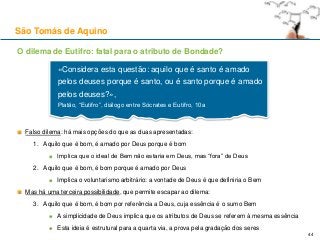 O dilema de Eutifro: fatal para o atributo de Bondade?
Falso dilema: há mais opções do que as duas apresentadas:
1. Aquilo que é bom, é amado por Deus porque é bom
Implica que o ideal de Bem não estaria em Deus, mas “fora” de Deus
2. Aquilo que é bom, é bom porque é amado por Deus
Implica o voluntarismo arbitrário: a vontade de Deus é que definiria o Bem
Mas há uma terceira possibilidade, que permite escapar ao dilema:
3. Aquilo que é bom, é bom por referência a Deus, cuja essência é o sumo Bem
A simplicidade de Deus implica que os atributos de Deus se referem à mesma essência
Esta ideia é estrutural para a quarta via, a prova pela gradação dos seres
São Tomás de Aquino
«Considera esta questão: aquilo que é santo é amado
pelos deuses porque é santo, ou é santo porque é amado
pelos deuses?»,
Platão, “Eutifro”, diálogo entre Sócrates e Eutifro, 10a
44
 