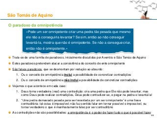 O paradoxo da omnipotência
Trata-se de uma família de paradoxos, inicialmente discutidos por Averróis e São Tomás de Aquino
Estes paradoxos pretendem atacar a consistência do conceito de ente omnipotente
São falsos paradoxos, que se desmontam por redução ao absurdo:
1. Ou o conceito de omnipotência inclui a possibilidade de concretizar contradições
2. Ou o conceito de omnipotência não inclui a possibilidade de concretizar contradições
Vejamos o que acontece em cada caso:
1. Deus torna verdadeira (real) uma contradição: cria uma pedra que Ele não pode levantar; mas
como Deus pode realizar contradições, Deus pode contradizer-se, e pegar na pedra e levantá-la!
2. “Uma pedra demasiado pesada para ser levantada por um ser omnipotente” é uma frase
contraditória: tal coisa é impossível; não faz sentido falar em tornar possível o impossível, ou
tornar verdadeiro o que é manifestamente falso por ser contraditório
As contradições não são possibilidades: a omnipotência é o poder de fazer tudo o que é possível fazer
São Tomás de Aquino
«Pode um ser omnipotente criar uma pedra tão pesada que mesmo
ele não a conseguiria levantar? Se sim, então ao não conseguir
levantá-la, mostra que não é omnipotente. Se não a consegue criar,
então não é omnipotente.»
46
 