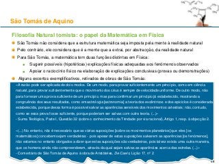 Filosofia Natural tomista: o papel da Matemática em Física
São Tomás não considera que a estrutura matemática seja imposta pela mente à realidade natural
Pelo contrário, ele considera que é a mente que a extrai, por abstracção, da realidade natural
Para São Tomás, a matemática tem duas funções distintas em Física:
Sugerir possíveis (hipotéticas) explicações físicas adequadas aos fenómenos observados
Apoiar o raciocínio físico na elaboração de explicações conclusivas (provas ou demonstrações)
Alguns excertos exemplificativos, retirados de obras de São Tomás:
São Tomás de Aquino
48
«A razão pode ser aplicada de dois modos. De um modo, para provar suficientemente um princípio, como em ciência
natural, para provar suficientemente que o movimento dos céus é sempre de velocidade uniforme. De outro modo, não
para fornecer uma prova suficiente de um princípio, mas para confirmar um princípio já estabelecido, mostrando a
congruência dos seus resultados, como em astrologia [astronomia] a teoria dos excêntricos e dos epiciclos é considerada
estabelecida, porque dessa forma é possível salvar as aparências sensíveis dos movimentos celestiais; não, contudo,
como se essa prova fosse suficiente, porque poderiam ser salvas com outra teoria. (...)»
- Suma Teológica, Parte I, Questão 32 (sobre o conhecimento da Trindade por via racional), Artigo 1, resp. à objecção 2.
«(...) No entanto, não é necessário que as várias suposições [sobre os movimentos planetários] que eles [os
matemáticos] concebem sejam verdadeiras - pois apesar de estas suposições salvarem as aparências [os fenómenos],
não estamos no entanto obrigados a dizer que estas suposições são verdadeiras, pois talvez exista uma outra maneira,
que os homens ainda não compreenderam, através da qual sejam salvas as aparências acerca das estrelas. (...)»
- Comentário de São Tomás de Aquino à obra de Aristóteles, De Caelo, Lição 17, nº 2
 