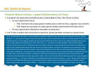 Filosofia Natural tomista: o papel da Matemática em Física
A propósito dos argumentos aristotélicos para a esfericidade da Terra, São Tomás comenta:
Os seus argumentos físicos:
Pelo movimento dos corpos graves: tendem para o centro da Terra, segundo o seu tamanho
Pelo ângulo da sua queda: os corpos graves tendem perpendicularmente para aTerra
Os seus argumentos matemáticos, baseados na astronomia
São Tomás considera mais conclusivos os primeiros, porque permitem conhecer as causas físicas
São Tomás de Aquino
«E ele [Aristóteles] diz que todos os corpos pesados, de qualquer região dos céus, são movidos em direcção à terra "em ângulos
idênticos", i.e., de acordo com ângulos rectos formados pela linha recta do movimento do corpo com a linha tangente à terra (o que é
evidente pelo facto de que objectos pesados não permanecem firmemente na terra a não ser que estejam perpendiculares a ela);
mas os corpos pesados não tendem para a terra "lado a lado", i.e., de acordo com linhas paralelas. Tudo isto está ordenado
segundo o facto de que a terra é naturalmente apta a ser esférica: porque os corpos pesados têm uma idêntica inclinação para o
lugar da terra independentemente da parte dos céus de que sejam largados. E então há uma apetência para acrescentos à terra
serem feitos de igual modo em todos os lados, o que a faz ser esférica em forma. Mas se a terra fosse naturalmente lata [plana],
como alguns pretenderam, os movimentos dos corpos pesados dos céus para a terra não seriam em ângulos semelhantes de todos
os lados. Logo, a terra deve ser esférica, ou esférica por natureza. Ele acrescentou esta última frase por causa dos picos das
montanhas e das depressões dos vales que parecem militar contra a terra rotunda. Mas tais [desvios] surgem por causa de algumas
causas acidentais (...); nem isso corresponde a uma quantidade apreciável face à terra inteira (...). Assim, apesar de por acidente a
terra não ser perfeitamente esférica por causa de acontecimentos casuais, porque é naturalmente apta a ser esférica, deveria,
falando rigorosamente, ser chamada de esférica.» - Comentário de São Tomás à obra de Aristóteles, De Caelo, Livro 2, Lição 28.
49
 