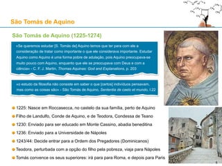 São Tomás de Aquino (1225-1274)
1225: Nasce em Roccasecca, no castelo da sua família, perto de Aquino
Filho de Landulfo, Conde de Aquino, e de Teodora, Condessa de Teano
1230: Enviado para ser educado em Monte Cassino, abadia beneditina
1236: Enviado para a Universidade de Nápoles
1243/44: Decide entrar para a Ordem dos Pregadores (Dominicanos)
Teodora, perturbada com a opção do filho pela pobreza, viaja para Nápoles
Tomás convence os seus superiores: irá para para Roma, e depois para Paris
São Tomás de Aquino
5
«Se queremos estudar [S. Tomás de] Aquino temos que ter para com ele a
consideração de tratar como importante o que ele considerava importante. Estudar
Aquino como Aquino é uma forma pobre de adulação, pois Aquino preocupava-se
muito pouco com Aquino, enquanto que ele se preocupava com Deus e com a
ciência» - C. F. J. Martin, Thomas Aquinas: God and Explanations, p. 203
«o estudo da filosofia não consiste em saber o que [certos] indivíduos pensavam,
mas como as coisas são» - São Tomás de Aquino, Sententia de caelo et mundo, I.22
Roccasecca
5
 