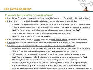 O método demonstrativo “ex suppositione”
Discutido no Comentário aos Analíticos Posteriores (Aristóteles), e no Comentário à Física (Aristóteles)
Não confundir com o método hipotético-dedutivo, que também remonta a Aristóteles:
1. Partir de uma hipótese (“ὑπόθεσις”), assumi-la como verdadeira, e deduzir as suas consequências
2. Verificar se as observações correspondem às previstas (um bom exemplo: o sistema ptolemaico)
Se P (hipótese teórica), então Q (consequência empiricamente verificável), ou PQ
Se Q é verificada, então aumenta a probabilidade (verosimilhança) de P
Se Q não é verificada, então P é falsa: ~Q~P
Para Aristóteles e São Tomás, a “scientia” consiste em conhecer as causas dos fenómenos naturais
Pergunta: é possível ter conhecimento científico (necessário) de fenómenos naturais contingentes?
São Tomás responde afirmativamente, se for seguido o método “ex suppositione”:
1. Estudar os processos naturais e como eles terminam na maioria dos casos (efeitos observados)
2. “Recuar” dos efeitos observados para as causas antecedentes que os provocaram
3. “Ex suppositione”, se esses efeitos se verificarem, é necessário que tenham essas causas
Se P (efeito observado), então Q (efeito deve-se necessariamente às suas causas), ou PQ
Por exemplo: o arco-íris é um fenómeno natural contingente (não é necessário)
Esse efeito (arco-íris) é causado pela reflexão e refracção dos raios de luz nas gotas de água
Logo, sempre que, e quando, se observar um arco-íris, é certo que foi causado dessa forma
Este método gera conhecimento científico (necessário), e não apenas probabilístico (verosímil)
São Tomás de Aquino
50
 