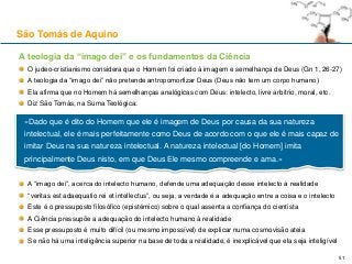 A teologia da “imago dei” e os fundamentos da Ciência
O judeo-cristianismo considera que o Homem foi criado à imagem e semelhança de Deus (Gn 1, 26-27)
A teologia da “imago dei” não pretende antropomorfizar Deus (Deus não tem um corpo humano)
Ela afirma que no Homem há semelhanças analógicas com Deus: intelecto, livre arbítrio, moral, etc.
Diz São Tomás, na Suma Teológica:
A “imago dei”, acerca do intelecto humano, defende uma adequação desse intelecto à realidade
“veritas est adaequatio rei et intellectus”, ou seja, a verdade é a adequação entre a coisa e o intelecto
Este é o pressuposto filosófico (epistémico) sobre o qual assenta a confiança do cientista
A Ciência pressupõe a adequação do intelecto humano à realidade
Esse pressuposto é muito difícil (ou mesmo impossível) de explicar numa cosmovisão ateia
Se não há uma inteligência superior na base de toda a realidade, é inexplicável que ela seja inteligível
São Tomás de Aquino
51
«Dado que é dito do Homem que ele é imagem de Deus por causa da sua natureza
intelectual, ele é mais perfeitamente como Deus de acordo com o que ele é mais capaz de
imitar Deus na sua natureza intelectual. A natureza intelectual [do Homem] imita
principalmente Deus nisto, em que Deus Ele mesmo compreende e ama.»
 