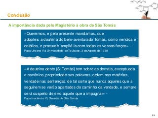 Conclusão
«Queremos, e pelo presente mandamos, que
adopteis a doutrina do bem-aventurado Tomás, como verídica e
católica, e procureis ampliá-la com todas as vossas forças» -
Papa Urbano V à Universidade de Toulouse, 3 de Agosto de 1368
53
«A doutrina deste [S. Tomás] tem sobre as demais, exceptuada
a canónica, propriedade nas palavras, ordem nas matérias,
verdade nas sentenças; de tal sorte que nunca aqueles que a
seguirem se verão apartados do caminho da verdade, e sempre
será suspeito de erro aquele que a impugnar» -
Papa Inocêncio VI, Sermão de São Tomás
A importância dada pelo Magistério à obra de São Tomás
 