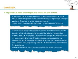 Conclusão
55
A importância dada pelo Magistério à obra de São Tomás
«Depois, para aclarar, quanto for possível, os mistérios da salvação de forma
perfeita, aprendam a penetrá-los mais profundamente pela especulação, tendo por
guia Santo Tomás, e a ver o nexo existente entre eles» -
Optatam Totius (“Sobre a formação sacerdotal”), Concílio Vaticano II, 28-10-1965
«Mais ainda naquelas que dela dependem, procura de modo orgânico que cada
disciplina seja de tal modo cultivada com princípios próprios, método próprio e
liberdade própria da investigação científica, que se consiga uma inteligência cada
vez mais profunda dela, e, consideradas cuidadosamente as questões e as
investigações actuais, se veja mais profundamente como a fé e a razão conspiram
para a verdade única, segundo as pisadas dos doutores da Igreja, mormente de S.
Tomás de Aquino» -
Gravissimum Educationis (“Sobre a educação cristã”), Concílio Vaticano II, 28-10-1965
 