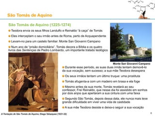 São Tomás de Aquino (1225-1274)
Teodora envia os seus filhos Landulfo e Reinaldo “à caça” de Tomás
Eles interceptam o seu irmão antes de Roma, perto de Acquapendente
Levam-no para um castelo familiar: Monte San Giovanni Campano
Num ano de “prisão domiciliária”, Tomás decora a Bíblia e os quatro
livros das Sentenças de Pedro Lombardo, um importante tratado teológico
São Tomás de Aquino
6
Monte San Giovanni Campano
A Tentação de São Tomás de Aquino, Diego Velazquez (1631-32)
Durante esse período, as suas duas irmãs tentam demovê-lo
da sua vocação, sem sucesso; a sua mãe Teodora desespera
Os seus irmãos tentam um último truque: uma prostituta
Tomás afugenta-a com um madeiro em brasa e ela foge
Mesmo antes da sua morte, Tomás revelará ao seu confessor,
Frei Reinaldo, que nesse dia foi assistido em sonhos por dois
anjos que apertaram a sua cintura com uma faixa
Segundo São Tomás, depois dessa data, ele nunca mais teve
grande dificuldade em viver uma vida de castidade
A sua mãe Teodora desiste e deixa-o seguir a sua vocação
 