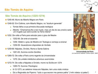 São Tomás de Aquino (1225-1274)
1245-48: Aluno de Alberto Magno em Paris
1248-52: Em Colónia, com Alberto Magno, no “studium generale”
Tomás falha a sua primeira discussão teológica
Alberto: “Chamamos-lhe o boi mudo, mas um dia do seu ensino sairá
um mugido que será ouvido na Terra inteira!”
1252: De volta a Paris para estudar para o grau de Mestre
1252-56: De ente et essentia
1256: Obtém o grau de Mestre em Teologia e começa a ensinar
1256-59: Quaestiones disputatae de Veritate
1259-69: Nápoles, Orvieto, Roma e Santa Sabina
1261-63: Summa contra Gentiles
1269-72: De volta a Paris como regente da Universidade
1270: De unitate intellectus adversus averroístas
1272-74: De volta a Nápoles e Orvieto; morre na Sicília em 1274
1265-73: Summa Theologica
6-12-1273, ao celebrar missa em Nápoles, tem uma visão mística
Diz a Reginaldo de Piperno: “tudo o que escrevi me parece palha” (“mihi videtur ut palea”)
São Tomás de Aquino
7
Universidade de Paris
(no manuscrito medieval “Chants royaux”, BNP)
 