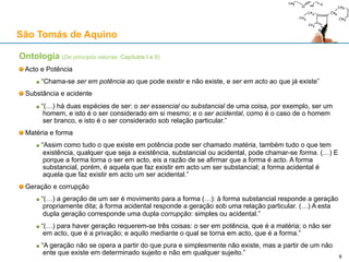 Ontologia (São Tomás de Aquino, “De principiis naturae”, Capítulos I e II)
São Tomás de Aquino
8
«Este pequeno tratado oferece uma introdução
ideal aos conceitos básicos e princípios
hilemórficos de metafísica e filosofia da
natureza. Para além das suas óbvias virtudes
de síntese e claridade, o que é realmente
notável na apresentação de Aquino é que torna
claro de que forma os princípios e as distinções
conceptuais aqui introduzidas são aplicáveis de
forma geral, independentemente das nossas
particulares explicações científicas ou físicas
dos fenómenos que achamos que elas
instanciam.» - Gyula Klima
 