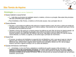 Ontologia (De principiis naturae, Capítulos I e II)
Acto e Potência
“Chama-se ser em potência ao que pode existir e não existe, e ser em acto ao que já existe”
Substância e acidente
“(…) há duas espécies de ser: o ser essencial ou substancial de uma coisa, por exemplo, ser um
homem, e isto é o ser considerado em si mesmo; e o ser acidental, como é o caso de o homem ser
branco, e isto é o ser considerado sob relação particular.”
Matéria e forma
“Assim como tudo o que existe em potência pode ser chamado matéria, também tudo o que tem
existência, qualquer que seja a existência, substancial ou acidental, pode chamar-se forma. (…) E
porque a forma torna o ser em acto, eis a razão de se afirmar que a forma é acto. A forma
substancial, porém, é aquela que faz existir em acto um ser substancial; a forma acidental é aquela
que faz existir em acto um ser acidental.”
Geração e corrupção
“(…) a geração de um ser é movimento para a forma (…): à forma substancial responde a geração
propriamente dita; à forma acidental responde a geração sob uma relação particular. (…) A esta
dupla geração corresponde uma dupla corrupção: simples ou acidental.”
“(…) para haver geração requerem-se três coisas: o ser em potência, que é a matéria; o não ser
em acto, que é a privação; e aquilo mediante o qual se torna em acto, que é a forma.”
“A geração não se opera a partir do que pura e simplesmente não existe, mas a partir de um não
ente que existe em determinado sujeito e não em qualquer sujeito.”
São Tomás de Aquino
9
 