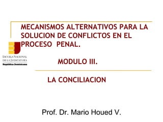 MECANISMOS ALTERNATIVOS PARA LA SOLUCION DE CONFLICTOS EN EL PROCESO  PENAL.   MODULO III. LA CONCILIACION Prof. Dr. Mario Houed V. 