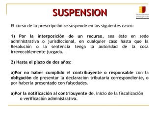 SUSPENSIONSUSPENSION
El curso de la prescripción se suspende en los siguientes casos:
1) Por la interposición de un recurso, sea éste en sede
administrativa o jurisdiccional, en cualquier caso hasta que la
Resolución o la sentencia tenga la autoridad de la cosa
irrevocablemente juzgada.
2) Hasta el plazo de dos años:
a)Por no haber cumplido el contribuyente o responsable con la
obligación de presentar la declaración tributaria correspondiente, o
por haberla presentado con falsedadespresentado con falsedades.
a)Por la notificación al contribuyente del inicio de la fiscalización
o verificación administrativa.
 