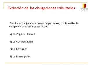 Extinción de las obligaciones tributarias
Son los actos jurídicos previstos por la ley, por lo cuáles la
obligación tributaria se extingue.
a) El Pago del tributo
b) La Compensación
c) La Confusión
d) La Prescripción
 