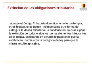 Extinción de las obligaciones tributarias
Aunque el Código Tributario dominicano no lo contempla,
otras legislaciones tienen incluido como otra forma de
extinguir la deuda tributaria, la condonación, la cual supone
la extinción de todos o algunos de los elementos integrantes
de la deuda, precisando en algunas legislaciones que la
establecen, normas con la categoría de ley para que la
misma resulte aplicable.
 