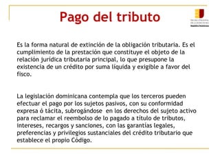 Pago del tributo
Es la forma natural de extinción de la obligación tributaria. Es el
cumplimiento de la prestación que constituye el objeto de la
relación jurídica tributaria principal, lo que presupone la
existencia de un crédito por suma líquida y exigible a favor del
fisco.
La legislación dominicana contempla que los terceros pueden
efectuar el pago por los sujetos pasivos, con su conformidad
expresa ó tácita, subrogándose en los derechos del sujeto activo
para reclamar el reembolso de lo pagado a título de tributos,
intereses, recargos y sanciones, con las garantías legales,
preferencias y privilegios sustanciales del crédito tributario que
establece el propio Código.
 