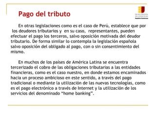 Pago del tributo
En otras legislaciones como es el caso de Perú, establece que por
los deudores tributarios y en su caso, representantes, pueden
efectuar el pago los terceros, salvo oposición motivada del deudor
tributario. De forma similar lo contempla la legislación española
salvo oposición del obligado al pago, con o sin consentimiento del
mismo.
En muchos de los países de América Latina se encuentra
tercerizado el cobro de las obligaciones tributarias a las entidades
financieras, como es el caso nuestro, en donde estamos encaminados
hacia un proceso ambicioso en este sentido, a través del pago
tradicional o mediante la utilización de las nuevas tecnologías, como
es el pago electrónico a través de Internet y la utilización de los
servicios del denominado “home banking”.
 