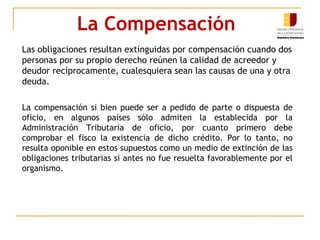 La Compensación
Las obligaciones resultan extinguidas por compensación cuando dos
personas por su propio derecho reúnen la calidad de acreedor y
deudor recíprocamente, cualesquiera sean las causas de una y otra
deuda.
La compensación si bien puede ser a pedido de parte o dispuesta de
oficio, en algunos países sólo admiten la establecida por la
Administración Tributaria de oficio, por cuanto primero debe
comprobar el fisco la existencia de dicho crédito. Por lo tanto, no
resulta oponible en estos supuestos como un medio de extinción de las
obligaciones tributarias si antes no fue resuelta favorablemente por el
organismo.
 