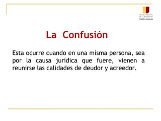 La Confusión
Esta ocurre cuando en una misma persona, sea
por la causa jurídica que fuere, vienen a
reunirse las calidades de deudor y acreedor.
 