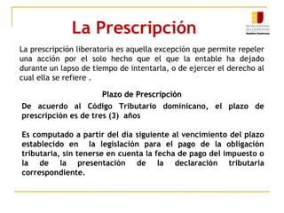 La Prescripción
La prescripción liberatoria es aquella excepción que permite repeler
una acción por el solo hecho que el que la entable ha dejado
durante un lapso de tiempo de intentarla, o de ejercer el derecho al
cual ella se refiere .
Plazo de PrescripciónPlazo de Prescripción
De acuerdo al Código Tributario dominicano, el plazo de
prescripción es de tres (3) años
Es computado a partir del día siguiente al vencimiento del plazo
establecido en la legislación para el pago de la obligación
tributaria, sin tenerse en cuenta la fecha de pago del impuesto o
la de la presentación de la declaración tributaria
correspondiente.
 