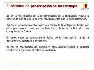 El término de prescripción se interrumpeprescripción se interrumpe:
a) Por la notificación de la determinación de la obligación tributaria
efectuada por el sujeto pasivo, realizada ésta por la Administración.
b) Por el reconocimiento expreso o tácito de la obligación hecho por
el sujeto pasivo, sea en declaración tributaria, solicitud o en
cualquier otra forma.
En estos casos se tendrá como fecha de la interrupción la de la
declaración, solicitud o actuación.
c) Por la realización de cualquier acto administrativo o judicial
tendiente a ejecutar el cobro de la deuda.
 