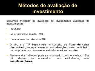 Métodos de avaliação de
investimento
seguintes métodos de avaliação de investimento avaliação de
investimento:
• payback
• valor presente líquido - VPL
• taxa interna de retorno – TIR
 O VPL e a TIR baseiam-se no conceito de fluxo de caixa
descontado, ou seja, levam em consideração o valor do dinheiro
no tempo em que ocorrem as entradas e saídas de caixa.
 Nenhum dos métodos pode ser apontado como o melhor. Eles
não devem ser encarados como excludentes, mas
complementares.
 
