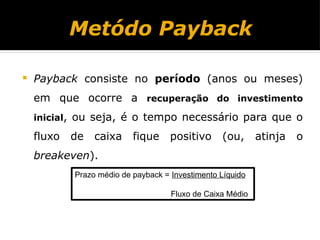 Metódo Payback
 Payback consiste no período (anos ou meses)
em que ocorre a recuperação do investimento
inicial, ou seja, é o tempo necessário para que o
fluxo de caixa fique positivo (ou, atinja o
breakeven).
Prazo médio de payback = Investimento Líquido
Fluxo de Caixa Médio
 
