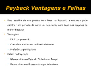 Payback Vantagens e Falhas
 Para escolha de um projeto com base no Payback, a empresa pode
escolher um período de corte, ou selecionar com base nos projetos de
menor Payback
 Vantagens
 Fácil compreensão
 Considera a incerteza de fluxos distantes
 Preferência por liquidez
 Falhas do Pay-back
 Não considera o Valor do Dinheiro no Tempo
 Desconsidera os fluxos após o período de cor
 