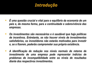 Introdução
 É uma questão crucial e vital para o equilíbrio da economia de um
país e, da mesma forma, para a continuidade e sobrevivência das
empresas.
 Os investimentos são necessários e é saudável que haja políticas
de incentivos. Entretanto, se não houver níveis de investimentos
satisfatórios, os investidores não estarão motivados para investir
e, se o fizerem, poderão comprometer sua própria existência.
 A identificação de redução nos níveis normais de retorno de
investimento de uma empresa pode representar indícios de
problemas de incompatibilidade entre os níveis de resultados
diante dos respectivos investimentos.
 