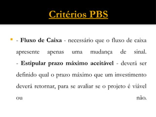 Critérios PBS
 - Fluxo de Caixa - necessário que o fluxo de caixa
apresente apenas uma mudança de sinal.
- Estipular prazo máximo aceitável - deverá ser
definido qual o prazo máximo que um investimento
deverá retornar, para se avaliar se o projeto é viável
ou não.
 