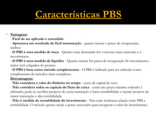 Características PBS
 Vantagens:
- Fácil de ser aplicado e entendido
- Apresenta um resultado de fácil mensuração - quanto menor o prazo de recuperação,
melhor.
- O PBS é uma medida de risco - Quanto mais demorado for o retorno mais arriscado é o
investimento.
- O PBS é uma medida de liquidez - Quanto menor for prazo de recuperação do investimento,
maior será a liquidez do projeto.
- O PBS é bom como método complementar - O PBS é indicado para ser utilizado como
complemento de métodos mais completos.
Desvantagens:
- Não considera o valor do dinheiro no tempo - custo de capital de zero.
- Não considera todos os capitais do fluxo de caixa - como mo prazo máximo tolerado é
arbitrado, pode-se escolher projetos de curta maturação e baixa rentabilidade e rejeitar projetos de
maior maturação e alta rentabilidade.
- Não é medida de rentabilidade do investimento - Não exite nenhuma relação entre PBS e
rentabilidade. O método apenas mede o prazo necessário para recuperar o valor do investimento.
 