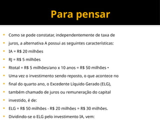 Para pensar
 Como se pode constatar, independentemente de taxa de
 juros, a alternativa A possui as seguintes características:
 IA = R$ 20 milhões
 RJ = R$ 5 milhões
 Rtotal = R$ 5 milhões/ano x 10 anos = R$ 50 milhões •
 Uma vez o investimento sendo reposto, o que acontece no
 final do quarto ano, o Excedente Líquido Gerado (ELG),
 também chamado de juros ou remuneração do capital
 investido, é de:
 ELG = R$ 50 milhões - R$ 20 milhões = R$ 30 milhões.
 Dividindo-se o ELG pelo investimento IA, vem:
 