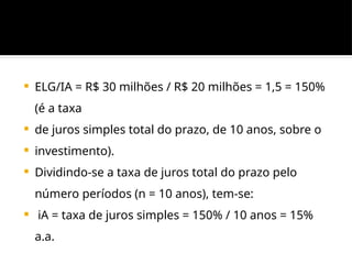  ELG/IA = R$ 30 milhões / R$ 20 milhões = 1,5 = 150%
(é a taxa
 de juros simples total do prazo, de 10 anos, sobre o
 investimento).
 Dividindo-se a taxa de juros total do prazo pelo
número períodos (n = 10 anos), tem-se:
 iA = taxa de juros simples = 150% / 10 anos = 15%
a.a.
 