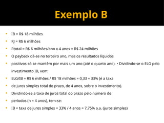 Exemplo B
 IB = R$ 18 milhões
 RJ = R$ 6 milhões
 Rtotal = R$ 6 milhões/ano x 4 anos = R$ 24 milhões
 O payback dá-se no terceiro ano, mas os resultados líquidos
 positivos só se mantêm por mais um ano (até o quarto ano). • Dividindo-se o ELG pelo
investimento IB, vem:
 ELG/IB = R$ 6 milhões / R$ 18 milhões = 0,33 = 33% (é a taxa
 de juros simples total do prazo, de 4 anos, sobre o investimento).
 Dividindo-se a taxa de juros total do prazo pelo número de
 períodos (n = 4 anos), tem-se:
 IB = taxa de juros simples = 33% / 4 anos = 7,75% a.a. (juros simples)
 