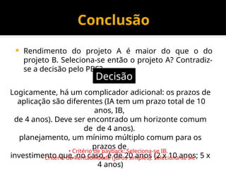 Conclusão
 Rendimento do projeto A é maior do que o do
projeto B. Seleciona-se então o projeto A? Contradiz-
se a decisão pelo PBS?
Decisão
Logicamente, há um complicador adicional: os prazos de
aplicação são diferentes (IA tem um prazo total de 10
anos, IB,
de 4 anos). Deve ser encontrado um horizonte comum
de de 4 anos).
planejamento, um mínimo múltiplo comum para os
prazos de
investimento que, no caso, é de 20 anos (2 x 10 anos; 5 x
4 anos)
• Critério de payback: Seleciona-se IB.
• Critério de Rentabilidade (juros simples): Seleciona-se IA.
 