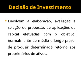 Decisão de Investimento
 Envolvem a elaboração, avaliação e
seleção de propostas de aplicações de
capital efetuadas com o objetivo,
normalmente de médio e longo prazo,
de produzir determinado retorno aos
proprietários de ativos.
 