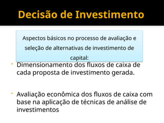 Decisão de Investimento
• Dimensionamento dos fluxos de caixa de
cada proposta de investimento gerada.
• Avaliação econômica dos fluxos de caixa com
base na aplicação de técnicas de análise de
investimentos
Aspectos básicos no processo de avaliação e
seleção de alternativas de investimento de
capital:
 