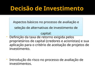 Decisão de Investimento
• Definição da taxa de retorno exigida pelos
proprietários de capital (credores e acionistas) e sua
aplicação para o critério de aceitação de projetos de
investimento.
• Introdução do risco no processo de avaliação de
investimentos.
Aspectos básicos no processo de avaliação e
seleção de alternativas de investimento de
capital:
 