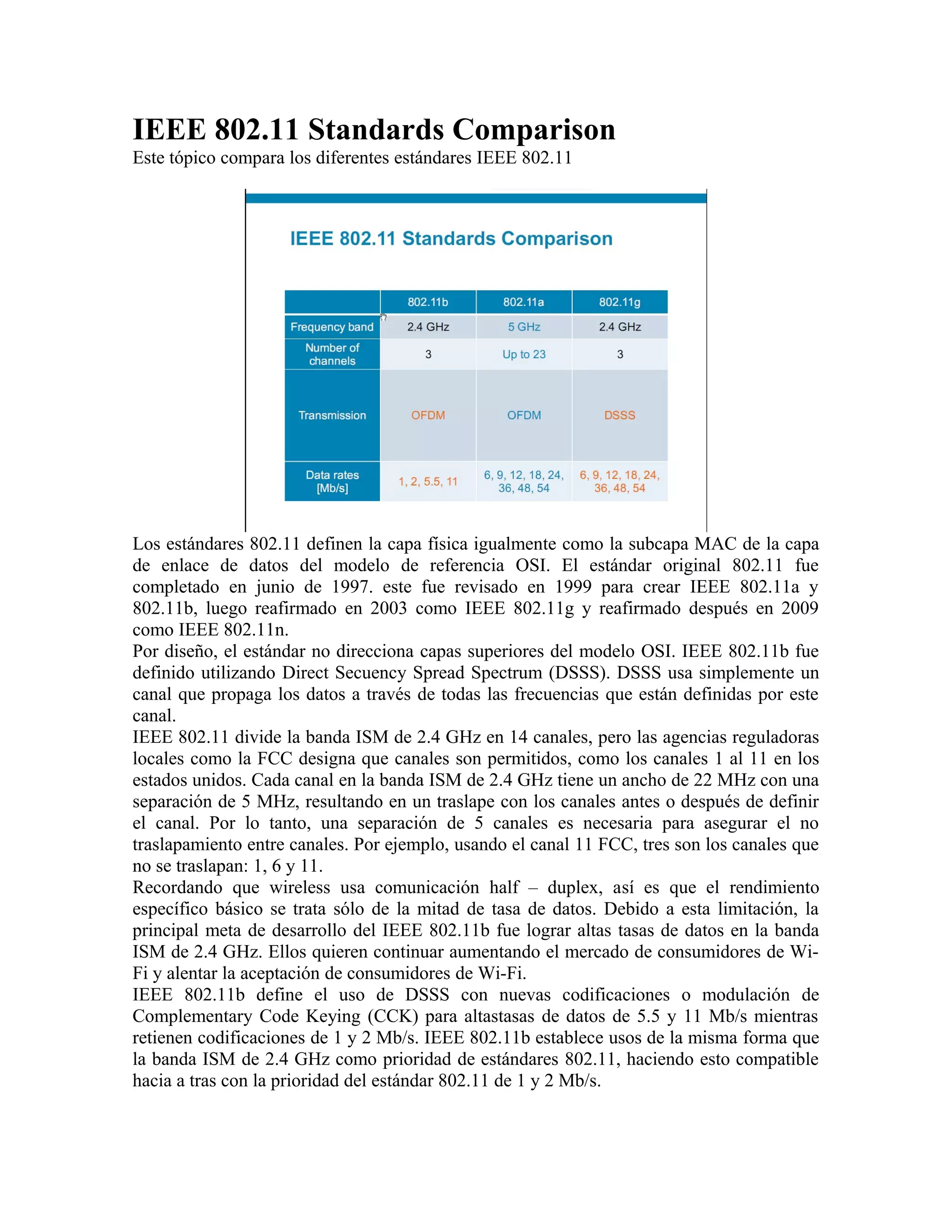 IEEE 802.11 Standards Comparison
Este tópico compara los diferentes estándares IEEE 802.11




Los estándares 802.11 definen la capa física igualmente como la subcapa MAC de la capa
de enlace de datos del modelo de referencia OSI. El estándar original 802.11 fue
completado en junio de 1997. este fue revisado en 1999 para crear IEEE 802.11a y
802.11b, luego reafirmado en 2003 como IEEE 802.11g y reafirmado después en 2009
como IEEE 802.11n.
Por diseño, el estándar no direcciona capas superiores del modelo OSI. IEEE 802.11b fue
definido utilizando Direct Secuency Spread Spectrum (DSSS). DSSS usa simplemente un
canal que propaga los datos a través de todas las frecuencias que están definidas por este
canal.
IEEE 802.11 divide la banda ISM de 2.4 GHz en 14 canales, pero las agencias reguladoras
locales como la FCC designa que canales son permitidos, como los canales 1 al 11 en los
estados unidos. Cada canal en la banda ISM de 2.4 GHz tiene un ancho de 22 MHz con una
separación de 5 MHz, resultando en un traslape con los canales antes o después de definir
el canal. Por lo tanto, una separación de 5 canales es necesaria para asegurar el no
traslapamiento entre canales. Por ejemplo, usando el canal 11 FCC, tres son los canales que
no se traslapan: 1, 6 y 11.
Recordando que wireless usa comunicación half – duplex, así es que el rendimiento
específico básico se trata sólo de la mitad de tasa de datos. Debido a esta limitación, la
principal meta de desarrollo del IEEE 802.11b fue lograr altas tasas de datos en la banda
ISM de 2.4 GHz. Ellos quieren continuar aumentando el mercado de consumidores de Wi-
Fi y alentar la aceptación de consumidores de Wi-Fi.
IEEE 802.11b define el uso de DSSS con nuevas codificaciones o modulación de
Complementary Code Keying (CCK) para altastasas de datos de 5.5 y 11 Mb/s mientras
retienen codificaciones de 1 y 2 Mb/s. IEEE 802.11b establece usos de la misma forma que
la banda ISM de 2.4 GHz como prioridad de estándares 802.11, haciendo esto compatible
hacia a tras con la prioridad del estándar 802.11 de 1 y 2 Mb/s.
 