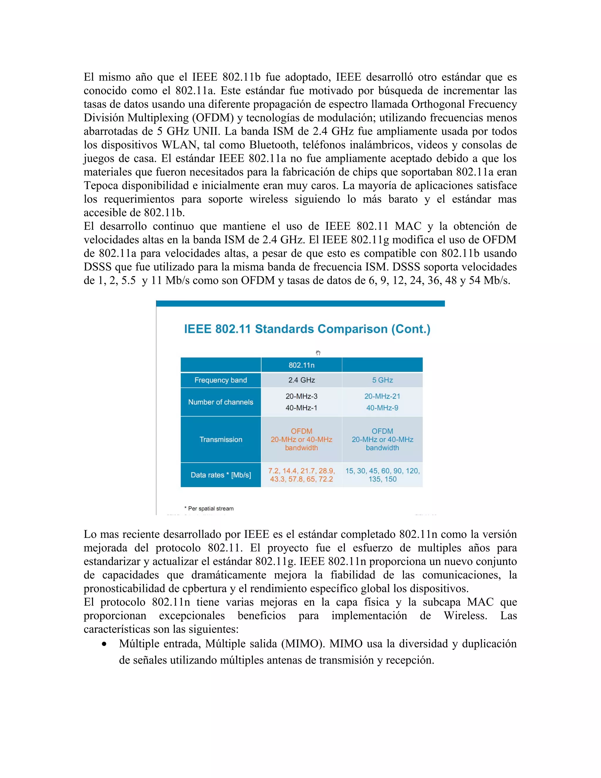El mismo año que el IEEE 802.11b fue adoptado, IEEE desarrolló otro estándar que es
conocido como el 802.11a. Este estándar fue motivado por búsqueda de incrementar las
tasas de datos usando una diferente propagación de espectro llamada Orthogonal Frecuency
División Multiplexing (OFDM) y tecnologías de modulación; utilizando frecuencias menos
abarrotadas de 5 GHz UNII. La banda ISM de 2.4 GHz fue ampliamente usada por todos
los dispositivos WLAN, tal como Bluetooth, teléfonos inalámbricos, videos y consolas de
juegos de casa. El estándar IEEE 802.11a no fue ampliamente aceptado debido a que los
materiales que fueron necesitados para la fabricación de chips que soportaban 802.11a eran
Tepoca disponibilidad e inicialmente eran muy caros. La mayoría de aplicaciones satisface
los requerimientos para soporte wireless siguiendo lo más barato y el estándar mas
accesible de 802.11b.
El desarrollo continuo que mantiene el uso de IEEE 802.11 MAC y la obtención de
velocidades altas en la banda ISM de 2.4 GHz. El IEEE 802.11g modifica el uso de OFDM
de 802.11a para velocidades altas, a pesar de que esto es compatible con 802.11b usando
DSSS que fue utilizado para la misma banda de frecuencia ISM. DSSS soporta velocidades
de 1, 2, 5.5 y 11 Mb/s como son OFDM y tasas de datos de 6, 9, 12, 24, 36, 48 y 54 Mb/s.




Lo mas reciente desarrollado por IEEE es el estándar completado 802.11n como la versión
mejorada del protocolo 802.11. El proyecto fue el esfuerzo de multiples años para
estandarizar y actualizar el estándar 802.11g. IEEE 802.11n proporciona un nuevo conjunto
de capacidades que dramáticamente mejora la fiabilidad de las comunicaciones, la
pronosticabilidad de cpbertura y el rendimiento específico global los dispositivos.
El protocolo 802.11n tiene varias mejoras en la capa física y la subcapa MAC que
proporcionan excepcionales beneficios para implementación de Wireless. Las
características son las siguientes:
    • Múltiple entrada, Múltiple salida (MIMO). MIMO usa la diversidad y duplicación
        de señales utilizando múltiples antenas de transmisión y recepción.
 